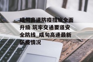 咸旬高速防疫措施全面升级 筑牢交通要道安全防线_咸旬高速最新防疫情况