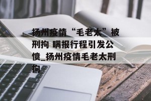 扬州疫情“毛老太”被刑拘 瞒报行程引发公愤_扬州疫情毛老太刑拘