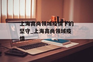 上海高尚领域疫情下的坚守_上海高尚领域疫情