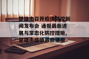 楚雄市召开疫情防控新闻发布会 通报最新进展与常态化防控措施,楚雄市疫情最新通报