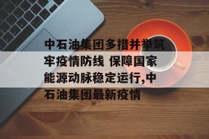 中石油集团多措并举筑牢疫情防线 保障国家能源动脉稳定运行,中石油集团最新疫情