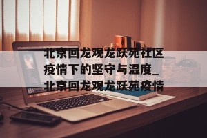 北京回龙观龙跃苑社区疫情下的坚守与温度_北京回龙观龙跃苑疫情