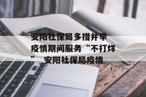 安阳社保局多措并举 疫情期间服务“不打烊”_安阳社保局疫情