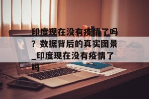 印度现在没有疫情了吗？数据背后的真实图景_印度现在没有疫情了吗