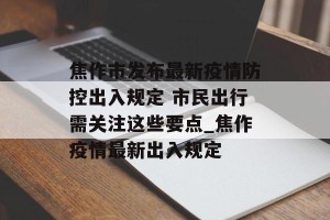 焦作市发布最新疫情防控出入规定 市民出行需关注这些要点_焦作疫情最新出入规定