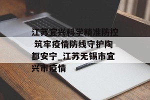江苏宜兴科学精准防控 筑牢疫情防线守护陶都安宁_江苏无锡市宜兴市疫情