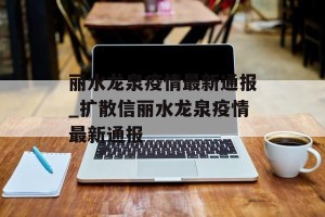 丽水龙泉疫情最新通报_扩散信丽水龙泉疫情最新通报