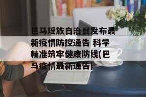 巴马瑶族自治县发布最新疫情防控通告 科学精准筑牢健康防线(巴马疫情最新通告)