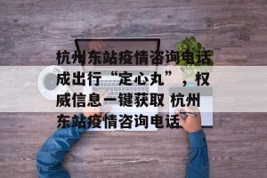 杭州东站疫情咨询电话成出行“定心丸”，权威信息一键获取 杭州东站疫情咨询电话