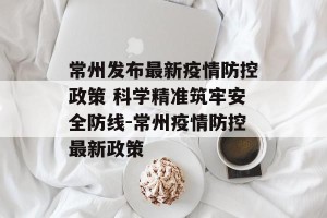 常州发布最新疫情防控政策 科学精准筑牢安全防线-常州疫情防控最新政策