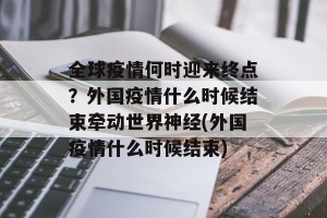 全球疫情何时迎来终点？外国疫情什么时候结束牵动世界神经(外国疫情什么时候结束)