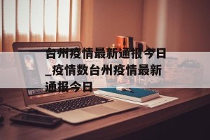 台州疫情最新通报今日_疫情数台州疫情最新通报今日