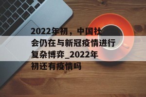 2022年初，中国社会仍在与新冠疫情进行复杂博弈_2022年初还有疫情吗
