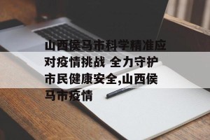 山西侯马市科学精准应对疫情挑战 全力守护市民健康安全,山西侯马市疫情