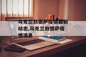 乌克兰敖德萨疫情最新动态,乌克兰敖德萨疫情消息