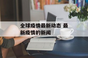 全球疫情最新动态 最新疫情的新闻
