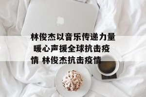 林俊杰以音乐传递力量 暖心声援全球抗击疫情 林俊杰抗击疫情