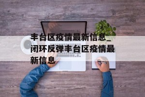 丰台区疫情最新信息_闭环反弹丰台区疫情最新信息