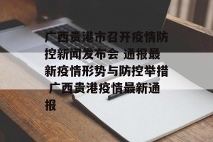 广西贵港市召开疫情防控新闻发布会 通报最新疫情形势与防控举措 广西贵港疫情最新通报