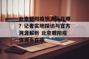 北京朝阳疫情源头在哪？记者实地探访与官方溯源解析 北京朝阳疫情源头在哪