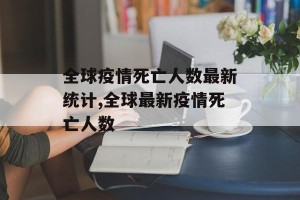 全球疫情死亡人数最新统计,全球最新疫情死亡人数
