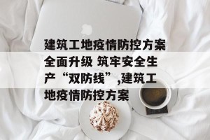 建筑工地疫情防控方案全面升级 筑牢安全生产“双防线”,建筑工地疫情防控方案