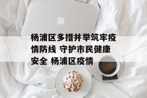 杨浦区多措并举筑牢疫情防线 守护市民健康安全 杨浦区疫情