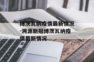 博茨瓦纳疫情最新情况-溯源新冠博茨瓦纳疫情最新情况