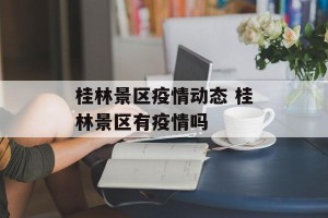 桂林景区疫情动态 桂林景区有疫情吗