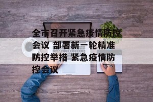 全市召开紧急疫情防控会议 部署新一轮精准防控举措 紧急疫情防控会议