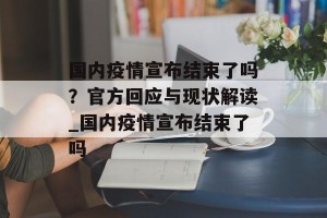 国内疫情宣布结束了吗？官方回应与现状解读_国内疫情宣布结束了吗