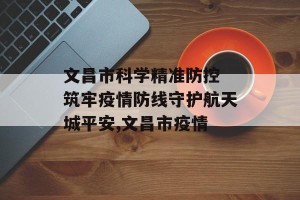 文昌市科学精准防控 筑牢疫情防线守护航天城平安,文昌市疫情