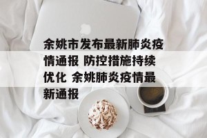 余姚市发布最新肺炎疫情通报 防控措施持续优化 余姚肺炎疫情最新通报