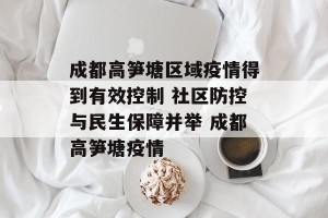 成都高笋塘区域疫情得到有效控制 社区防控与民生保障并举 成都高笋塘疫情