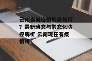 云南当前疫情形势如何？最新动态与常态化防控解析 云南现在有疫情吗