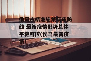 侯马市精准施策筑牢防线 最新疫情形势总体平稳可控(侯马最新疫情)