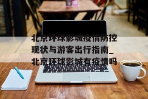 北京环球影城疫情防控现状与游客出行指南_北京环球影城有疫情吗