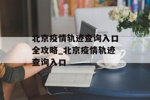 北京疫情轨迹查询入口全攻略_北京疫情轨迹查询入口