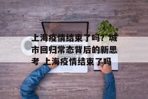 上海疫情结束了吗？城市回归常态背后的新思考 上海疫情结束了吗