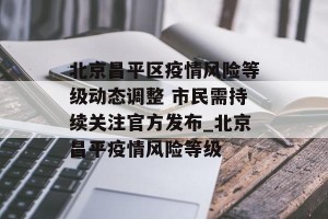 北京昌平区疫情风险等级动态调整 市民需持续关注官方发布_北京昌平疫情风险等级