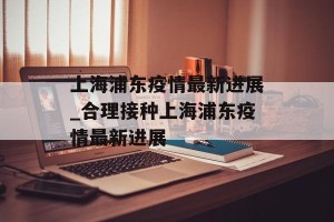 上海浦东疫情最新进展_合理接种上海浦东疫情最新进展