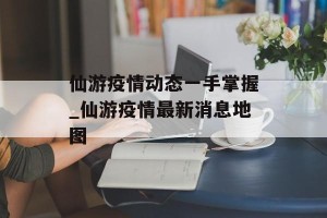仙游疫情动态一手掌握_仙游疫情最新消息地图