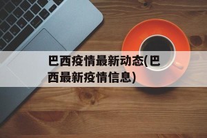 巴西疫情最新动态(巴西最新疫情信息)