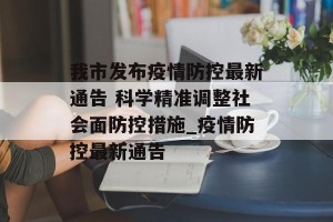 我市发布疫情防控最新通告 科学精准调整社会面防控措施_疫情防控最新通告