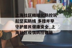 上海社区精细化防控筑起坚实防线 多措并举守护居民健康安全_上海社区疫情防控措施