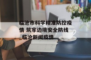 临沧市科学精准防控疫情 筑牢边境安全防线_临沧新闻疫情