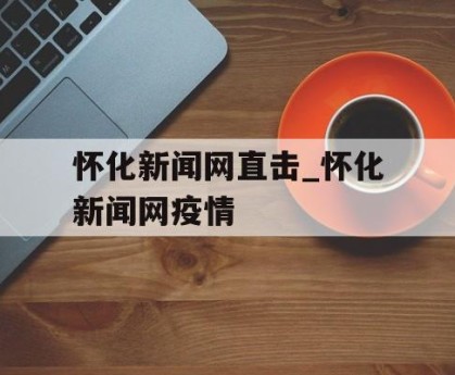 怀化新闻网直击_怀化新闻网疫情