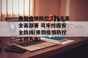 寒假疫情防控工作方案全面部署 筑牢校园安全防线(寒假疫情防控工作方案)
