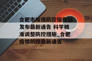 合肥市疫情防控指挥部发布最新通告 科学精准调整防控措施_合肥疫情防控最新通告