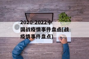 2020-2022中国战疫情事件盘点(战疫情事件盘点)